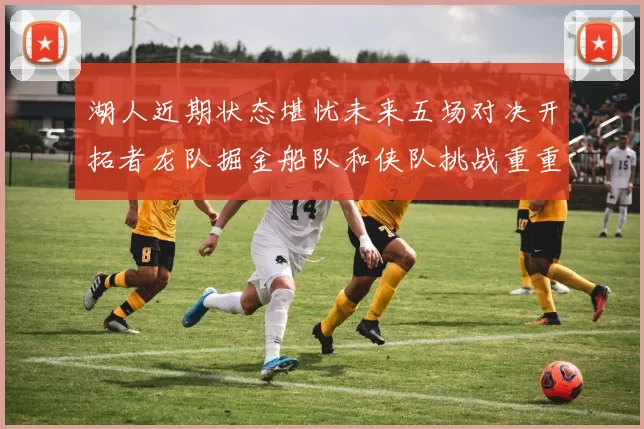 湖人近期状态堪忧未来五场对决开拓者龙队掘金船队和侠队挑战重重