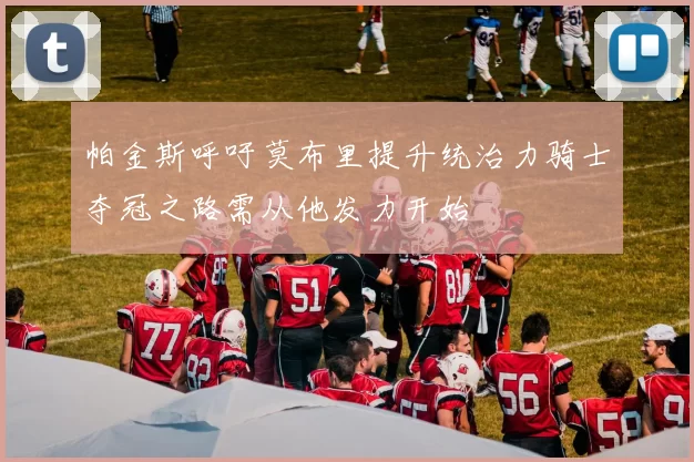 帕金斯呼吁莫布里提升统治力骑士夺冠之路需从他发力开始