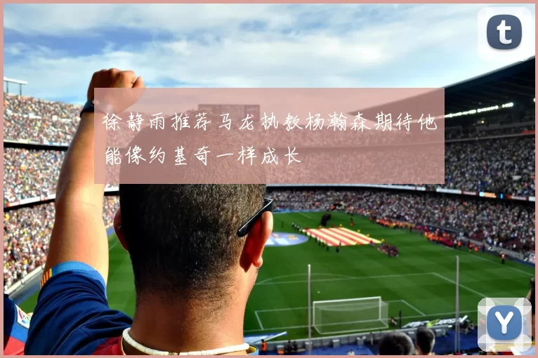 徐静雨推荐马龙执教杨瀚森期待他能像约基奇一样成长