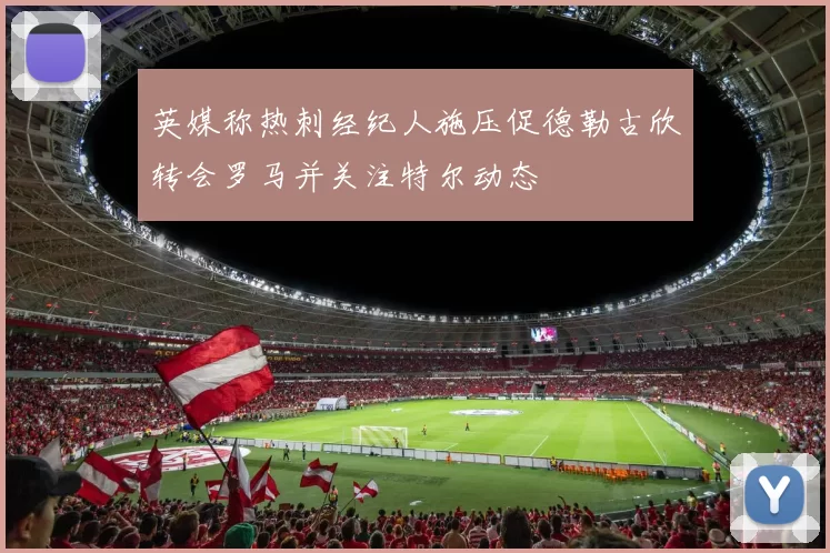 英媒称热刺经纪人施压促德勒古欣转会罗马并关注特尔动态