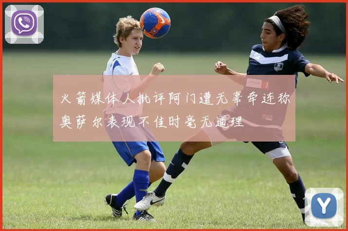 火箭媒体人批评阿门遭无辜牵连称奥萨尔表现不佳时毫无道理