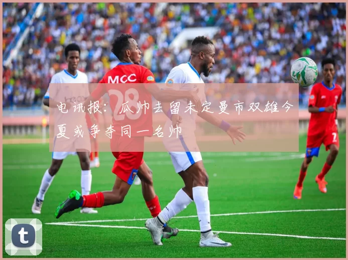 电讯报：瓜帅去留未定曼市双雄今夏或争夺同一名帅