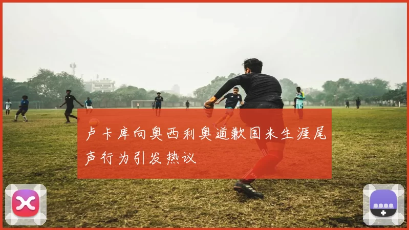 卢卡库向奥西利奥道歉国米生涯尾声行为引发热议