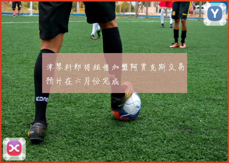 津琴科即将租借加盟阿贾克斯交易预计在六月份完成