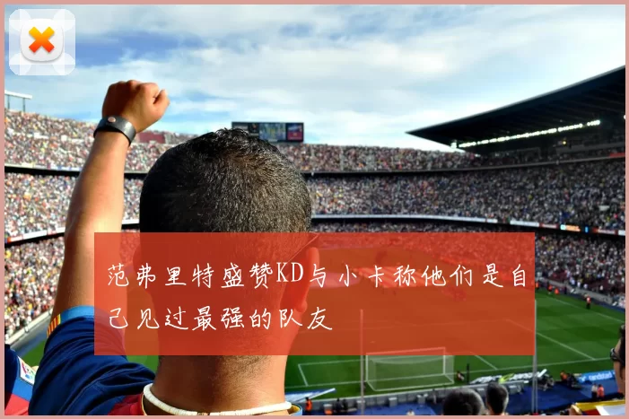 范弗里特盛赞KD与小卡称他们是自己见过最强的队友