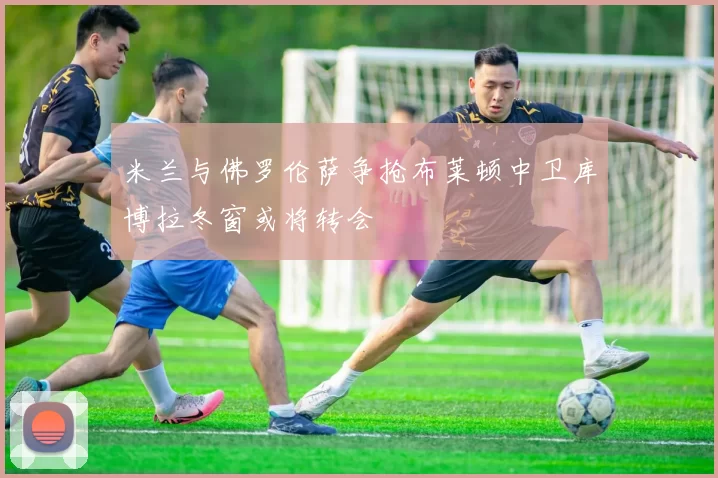 米兰与佛罗伦萨争抢布莱顿中卫库博拉冬窗或将转会