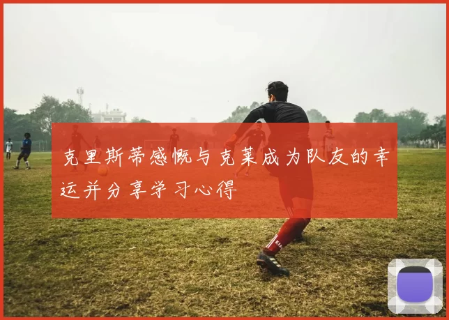 克里斯蒂感慨与克莱成为队友的幸运并分享学习心得