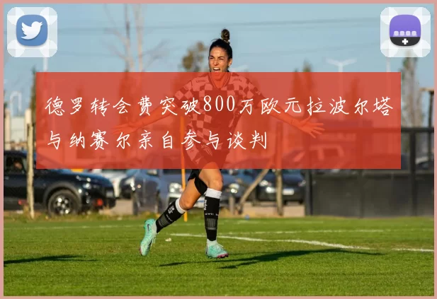 德罗转会费突破800万欧元拉波尔塔与纳赛尔亲自参与谈判