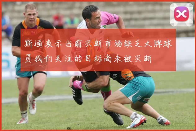 斯通表示当前买断市场缺乏大牌球员我们关注的目标尚未被买断